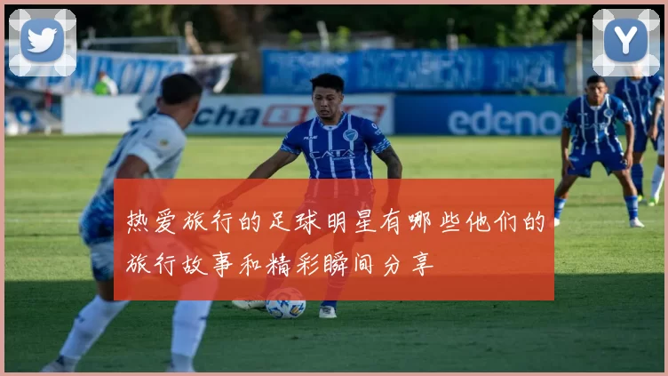 热爱旅行的足球明星有哪些他们的旅行故事和精彩瞬间分享