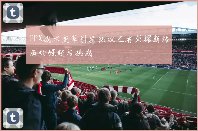 FPX战术变革引发热议王者荣耀新格局的崛起与挑战