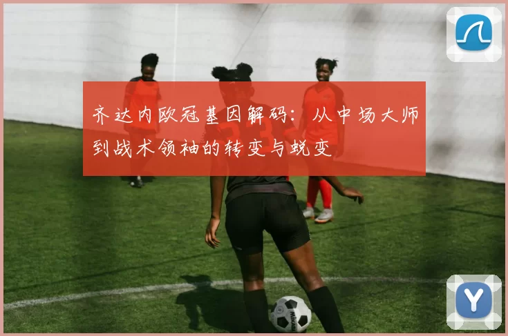 齐达内欧冠基因解码：从中场大师到战术领袖的转变与蜕变