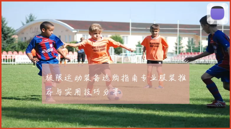极限运动装备选购指南专业服装推荐与实用技巧分享