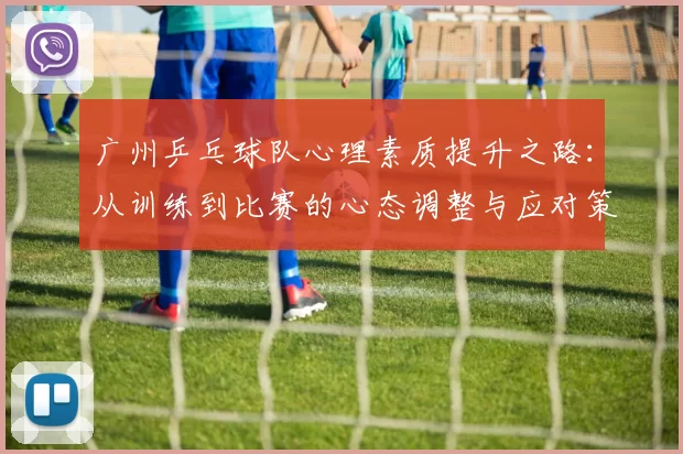 广州乒乓球队心理素质提升之路：从训练到比赛的心态调整与应对策略