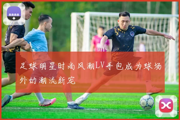足球明星时尚风潮LV手包成为球场外的潮流新宠